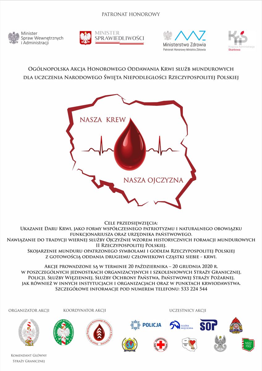 Plakat kampanii Nasza Krew - Nasza Ojczyzna zachęcający do udziału w zbiórce. PATRONAT HONOROWY  (logo) Minister Spraw Wewnętrznych i Administracji, Minister Sprawiedliwości, Ministerstwo Zdrowia, patronat honorowy Ministerstwa Zdrowia, Krajowa Administracja Skarbowa.  OGÓLNOPOLSKA AKCJA HONOROWEGO ODDAWANIA KRWI SŁUŻB MUNDUROWYCH DLA UCZCZENIA NARODOWEGO ŚWIĘTA NIEPODLEGŁOŚCI RZECZYPOSPOLITEJ POLSKIEJ  NASZA KREW - NASZA OJCZYZNA   CELE PRZEDSIĘWZIĘCIA: UKAZANIE DARU KRWI. JAKO FORMY WSPÓŁCZESNEGO PATRIOTYZMU I NATURALNEGO OBOWIĄZKU FUNKCJONARIUSZA ORAZ URZĘDNIKA PAŃSTWOWEGO. NAWIĄZANIE DO TRADYCJI WIERNEJ SŁUŻBY OJCZYŹNIE WZOREM HISTORYCZNYCH FORMACJI MUNDUROWYCH II RZECZYPOSPOLITEJ POLSKIEJ. SKOJARZENIE MUNDURU OPATRZONEGO SYMBOLAMI I GODŁEM RZECZYPOSPOLITEJ POLSKIEJ Z GOTOWOŚCIĄ ODDANIA DRUGIEMU CZŁOWIEKOWI CZĄSTKI SIEBIE - KRWI. AKCJE PROWADZONE SĄ W TERMINIE 20 PAŹDZIERNIKA - 20 GRUDNIA 2020 R. W POSZCZEGÓLNYCH JEDNOSTKACH ORGANIZACYJNYCH I SZKOLENIOWYCH STRAŻY GRANICZNEJ POLICJI. SŁUŻBY WIĘZIENNEJ, SŁUŻBY OCHRONY PAŃSTWA, PAŃSTWOWEJ STRAŻY POŻARNEJ, JAK RÓWNIEŻ W INNYCH INSTYTUCJACH I ORGANIZACJACH ORAZ W PUNKTACH KRWIODAWSTWA. SZCZEGÓŁOWE INFORMACJE POD NUMEREM TELEFONU: 533 224 544  ORGANIZATOR AKCJI,  KOORDYNATOR AKCJI, UCZESTNICY AKCJI (loga)