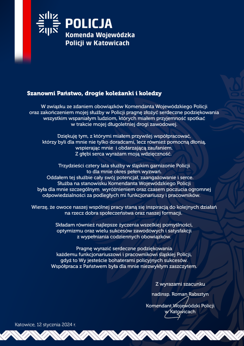 W związku ze zdaniem obowiązków Komendanta Wojewódzkiego Policji oraz zakończeniem mojej służby w Policji pragnę złożyć serdeczne podziękowania wszystkim wspaniałym ludziom, których miałem przyjemność spotkać w trakcie mojej długoletniej drogi zawodowej.  Dziękuję tym z którymi miałem przywilej współpracować, którzy byli dla mnie nie tylko doradcami, lecz również pomocną dłonią, wspierając mnie i obdarzając zaufaniem. Z głębi serca wyrażam moją wdzięczność.  Trzydzieści cztery lata służby w śląskim garnizonie Policji to dla mnie okres paten wyzwań. Oddałem tej służbie cały swój potencjał, zaangażowanie i serce. Służba na stanowisku Komendanta Wojewódzkiego Policji była dla mnie szczególnym wyróżnieniem oraz czasem poczucia ogromnej odpowiedzialności za podległych mi funkcjonariuszy i pracowników.  Wierzę, że owoce naszej wspólnej pracy staną się inspiracją do kolejnych działań na rzecz dobra społeczeństwa oraz naszej formacji.  Składam również najlepsze życzenia wszelkiej pomyślności, optymizmu oraz wielu sukcesów zawodowych i satysfakcji z wypełniania codziennych obowiązków.  Pragnę wyrazić serdeczne podziękowania każdemu funkcjonariuszowi i pracownikowi śląskiej Policji, gdyż to Wy jesteście bohaterami policyjnych sukcesów. Współpraca z Państwem była dla mnie niezwykłym zaszczytem.  Z wyrazami szacunku nadinsp. Roman Rabsztyn Komendant Wojewódzki Policji w Katowicach  Katowice, 12 stycznia 2024 r. 