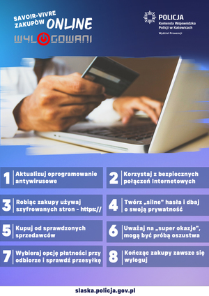 Plakat o treści:
Savoir-vivre zakupów internetowych
Online
Wylogowani
Logo KWP w Katowicach Wydział Prewencji
1. Aktualizuj oprogramowanie antywirusowe
2. Korzystaj z bezpiecznych połączeń internetowych
3. Robiąc zakupy używaj szyfrowanych stron - https://
4. Twórz &quot;silne&quot; hasła i dbaj o swoją prywatność
5. Kupuj u sprawdzonych sprzedawców
6. Uważaj na &quot;super okazje&quot;, mogą być próba oszustwa
7. Wybieraj opcję płatności przy odbiorze i sprawdź przesyłkę
8. Kończąc zakupy zawsze się wyloguj
Na dole plakatu adres www&quot; slaska.policja.gov.pl