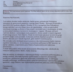 zdjęcie kolorowe: list - podziękowania o treści: Szanowna Pani Rzecznik
Tym mailem chciałam bardzo serdecznie, bardzo gorąco podziękować  policjantom wezwanym do agresywnych pasażerów w pociągu relacji Wiedeń – Warszawa Wschodnia w dniu 4 maja 2024 r. (godzina odjazdu z Wiednia 14..10), a szcze4gólnie Panu Policjantowi, którego nazwiska z powodu silnego stresu nie zapamiętałam, a który przeprowadzał interwencję w pociągu na dworcu w Katowicach i utwierdził mnie w przekonaniu, że moja postawa przeciwstawieniu się terrorowi dominującej w wagonie 348 grupy osób pod wpływem alkoholu i zastraszającej resztę pasażerów (którzy szukali w innych wagonach bezpiecznego miejsca) była właściwa. Dzięki tej interwencji zakończył się terror tej grupy pasażerów dzięki czemu pozostali, wystraszeni podróżni dojechali szczęśliwie do swoich domów, choć inni już w innych wagonach, gdzie znaleźli wcześniej spokój. 
Dla mnie jako osoby działającej przeciw przemocy, taka interwencja jest bardzo ważnym sygnałem i dowodem, że nie ma miejsca w przestrzeni publicznej (tu PKP Intercity) na agresję, przemoc, a zapewnienie przez Państwa bezpieczeństwa jest traktowane priorytetowo. A dzięki temu podróż, która zaczęła się koszmarem olbrzymiego lęku, zakończyła się rosnącym nadzieją sercem. Bardzo, bardzo dziękuję.
Mam nadzieję, że informacje o interwencjach Policji w przestrzeni publicznej jakimi są pociągi, autobusy, ulice będą regularnie upubliczniane co częściowo przynajmniej powstrzyma przemocowe, agresywne zachowania, a ewentualne kary, za zakłócanie porządku publicznego wyeliminują szkody społeczne spowodowane zdarzeniami z udziałem agresorów – czego Państwu i nam użytkownikom przestrzeni publicznej serdecznie życzę.
Z poważaniem
Elżbieta ...