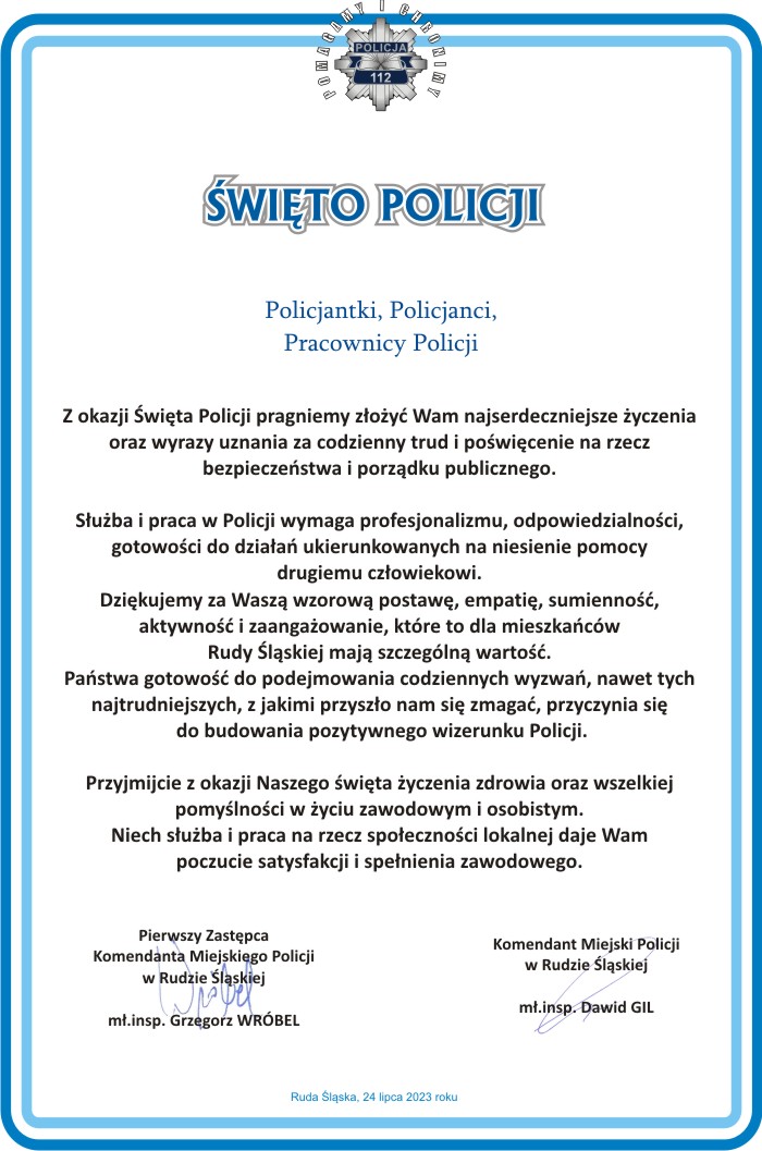 Grafika z tekstem : Z okazji Święta Policji pragniemy złożyć Wam najserdeczniejsze życzenia oraz wyrazy uznania za codzienny trud i poświęcenie na rzecz bezpieczeństwa i porządku publicznego. Służba i praca w Policji wymaga profesjonalizmu, odpowiedzialności, gotowości do działań ukierunkowanych na niesienie pomocy drugiemu człowiekowi. Dziękujemy za Waszą wzorową postawę, empatię, sumienność, aktywność i zaangażowanie, które to dla mieszkańców Rudy Śląskiej mają szczególną wartość. Państwa gotowość do podejmowania codziennych wyzwań, nawet tych najtrudniejszych, z jakimi przyszło nam się zmagać, przyczynia się do budowania pozytywnego wizerunku Policji. Przyjmijcie z okazji Naszego święta życzenia zdrowia oraz wszelkiej pomyślności w życiu zawodowym i osobistym. Niech służba i praca na rzecz społeczności lokalnej daje Wam poczucie satysfakcji i spełnienia zawodowego.
