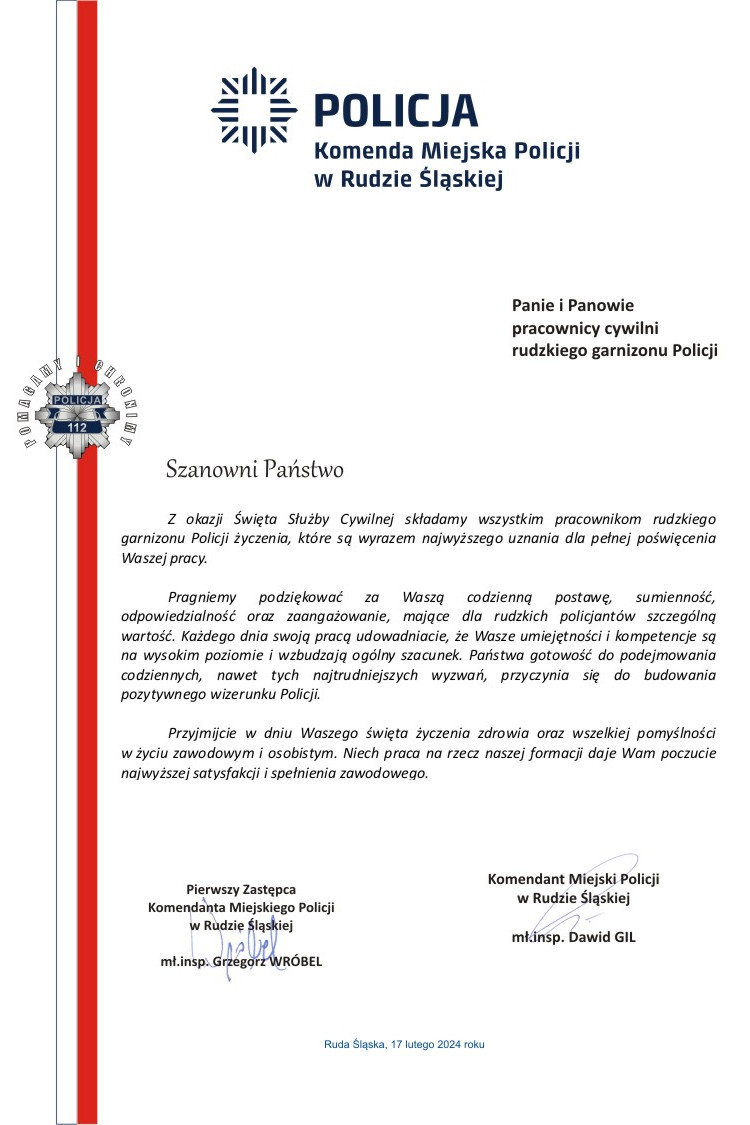 Z okazji Święta Służby Cywilnej składamy wszystkim pracownikom rudzkiego garnizonu Policji życzenia, które są wyrazem najwyższego uznania dla pełnej poświęcenia Waszej pracy.  	Pragniemy podziękować za Waszą codzienną postawę, sumienność, odpowiedzialność oraz zaangażowanie, mające dla rudzkich policjantów szczególną wartość. Każdego dnia swoją pracą udowadniacie, że Wasze umiejętności i kompetencje są na wysokim poziomie i wzbudzają ogólny szacunek. Państwa gotowość do podejmowania codziennych, nawet tych najtrudniejszych wyzwań, przyczynia się do budowania pozytywnego wizerunku Policji.  	Przyjmijcie w dniu Waszego święta życzenia zdrowia oraz wszelkiej pomyślności w życiu zawodowym i osobistym. Niech praca na rzecz naszej formacji daje Wam poczucie najwyższej satysfakcji i spełnienia zawodowego.