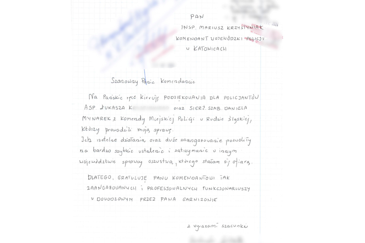 TREŚĆ PODZIĘKOWAŃ: Ruda Śląska, 15.07.2024. Pan Insp. Mariusz Krzystyniak Komendant Wojewódzki Policji w Katowicach. Szanowny Panie Komendancie. Na Pańskie ręce kieruję podziękowania dla policjantów asp. Łukasza K oraz sierż. szt. Daniela Mynarek z Komendy Miejskiej Policji w Rudzie Śląskiej, którzy prowadzili moją sprawę. Ich rzetelne działania oraz duże zaangażowanie pozwoliły na bardzo szybkie ustalenie i zatrzymanie w innym województwie sprawcy oszustwa, którego stałam się ofiarą. Dlatego gratuluję Panu Komendantowi tak zaangażowanych i profesjonalnych funkcjonariuszy w dowodzonym przez Pana garnizonie. Z wyrazami szacunku - podpis.