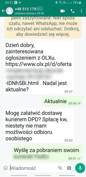 zrzut ekranu z aplikacji watshapp, konwersacja z oszustem: Dzień dobry, zainteresowana ogłoszeniem z OLXu - zamazany fragment linku  - nadal jest aktualne? Aktualnie. Mogę załatwić dostawę kurierem DPD? spłacę kw, niestety nie mam możliwości odbioru osobistego. Odpowiedź - Wyślę za pobraniem swoim - dalsza treść zamazana